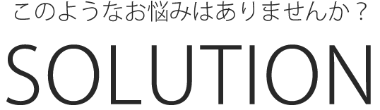このようなお悩みはありませんか？SOLUTION